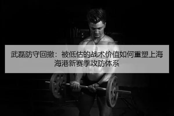武磊防守回撤：被低估的战术价值如何重塑上海海港新赛季攻防体系